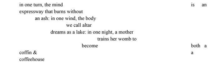 Grass snake in one turn, the mind is an expressway that burns without an ash: in one wind, the body we call altar dreams as a lake: in one night, a mother trains her womb to become both a coffin & a coffeehouse