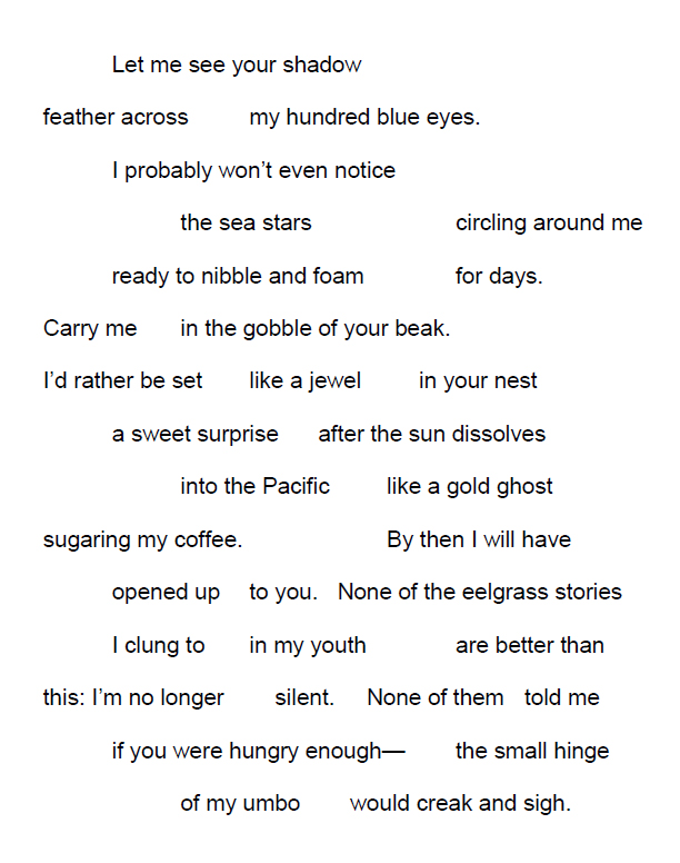 Let me see your shadow feather across my hundred blue eyes. I probably won’t even notice the sea stars circling around me ready to nibble and foam for days. Carry me in the gobble of your beak. I’d rather be set like a jewel in your nest a sweet surprise after the sun dissolves into the Pacific like a gold ghost sugaring my coffee. By then I will have opened up to you. None of the eelgrass stories I clung to in my youth are better than this: I’m no longer silent. None of them told me if you were hungry enough— the small hinge of my umbo would creak and sigh.