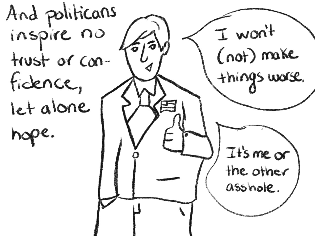 black and white drawing of a man in a suite giving a thumbs up and hand-written text "And politicians inspire no trust or confidence, let alone hope." Speech bubbles from the man say "I won't (not) make things worse." and "It's me or the other asshole."