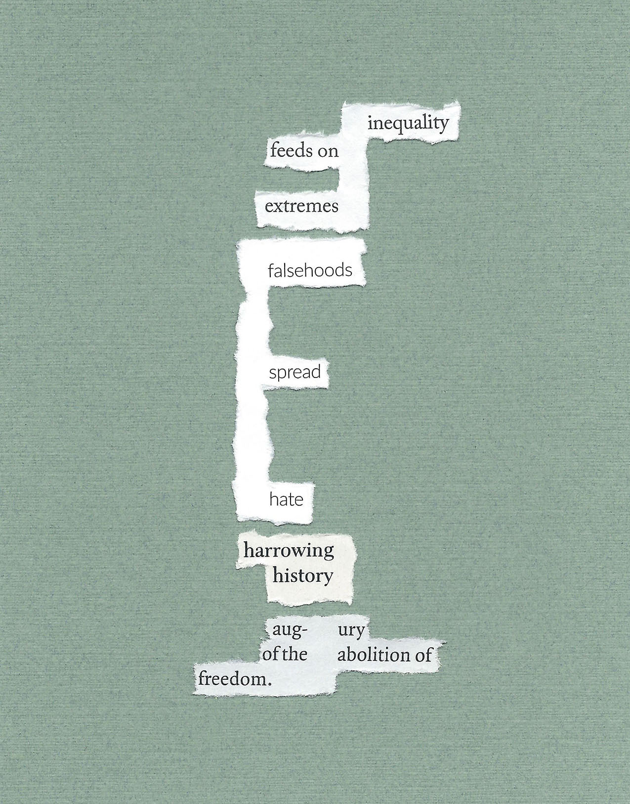 found words on white paper torn and placed on sage green paper. the resulting poem reads: inequality / feeds on / extremes / falsehoods / spread / hate / harrowing / history / aug- ury / of the / abolition of / freedom.